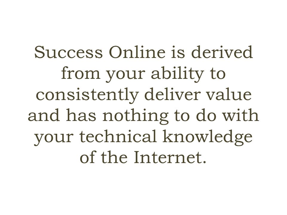 Success Online is derived from your ability to consistently deliver value and has nothing to do with your technical knowledge of the Internet.