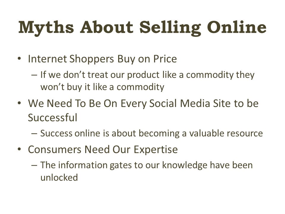 Myths About Selling Online Internet Shoppers Buy on Price – If we don’t treat our product like a commodity they won’t buy it like a commodity We Need To Be On Every Social Media Site to be Successful – Success online is about becoming a valuable resource Consumers Need Our Expertise – The information gates to our knowledge have been unlocked
