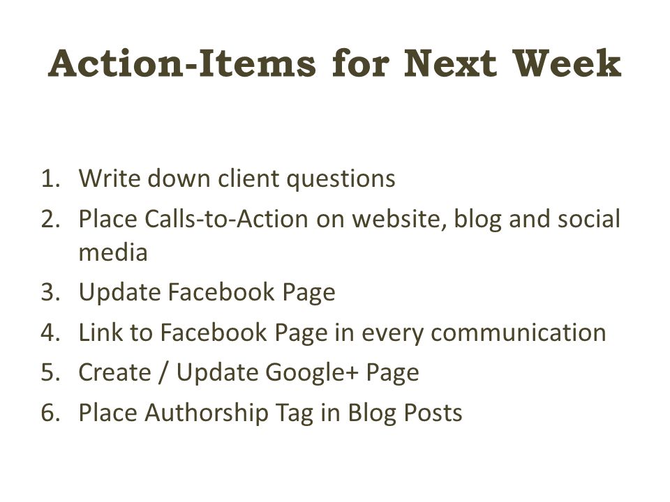 Action-Items for Next Week 1.Write down client questions 2.Place Calls-to-Action on website, blog and social media 3.Update Facebook Page 4.Link to Facebook Page in every communication 5.Create / Update Google+ Page 6.Place Authorship Tag in Blog Posts