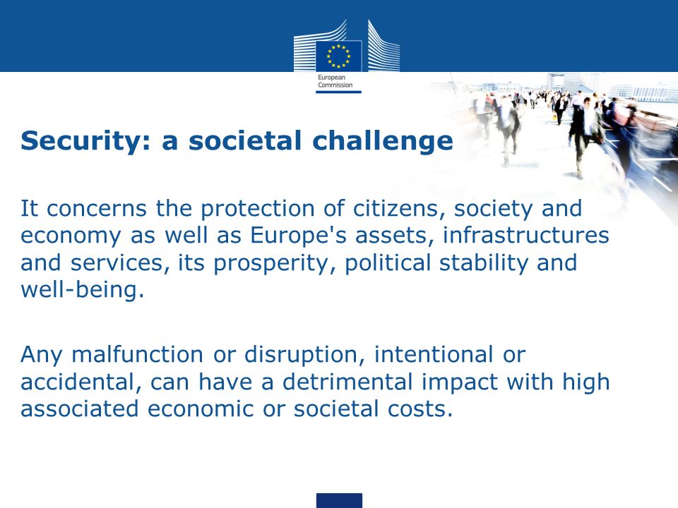 Security: a societal challenge It concerns the protection of citizens, society and economy as well as Europe s assets, infrastructures and services, its prosperity, political stability and well-being.