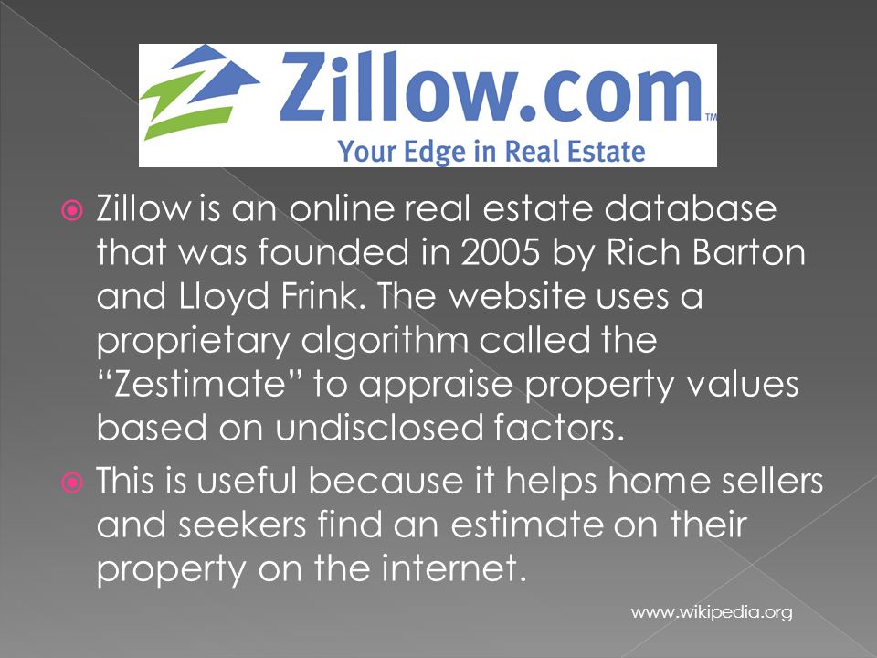  Zillow is an online real estate database that was founded in 2005 by Rich Barton and Lloyd Frink.
