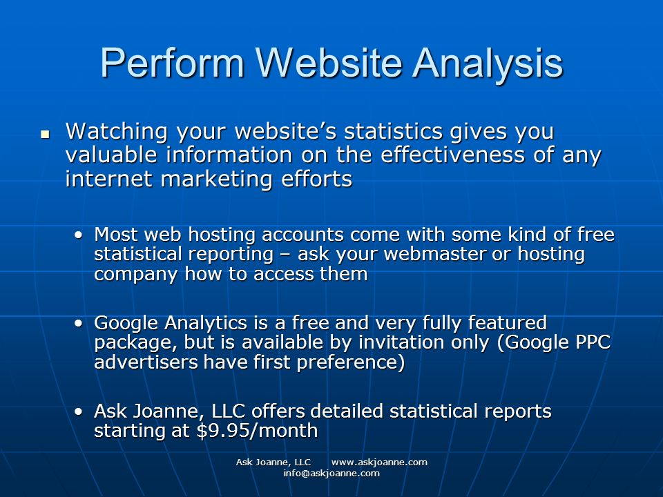 Ask Joanne, LLC   Perform Website Analysis Watching your website’s statistics gives you valuable information on the effectiveness of any internet marketing efforts Watching your website’s statistics gives you valuable information on the effectiveness of any internet marketing efforts Most web hosting accounts come with some kind of free statistical reporting – ask your webmaster or hosting company how to access themMost web hosting accounts come with some kind of free statistical reporting – ask your webmaster or hosting company how to access them Google Analytics is a free and very fully featured package, but is available by invitation only (Google PPC advertisers have first preference)Google Analytics is a free and very fully featured package, but is available by invitation only (Google PPC advertisers have first preference) Ask Joanne, LLC offers detailed statistical reports starting at $9.95/monthAsk Joanne, LLC offers detailed statistical reports starting at $9.95/month