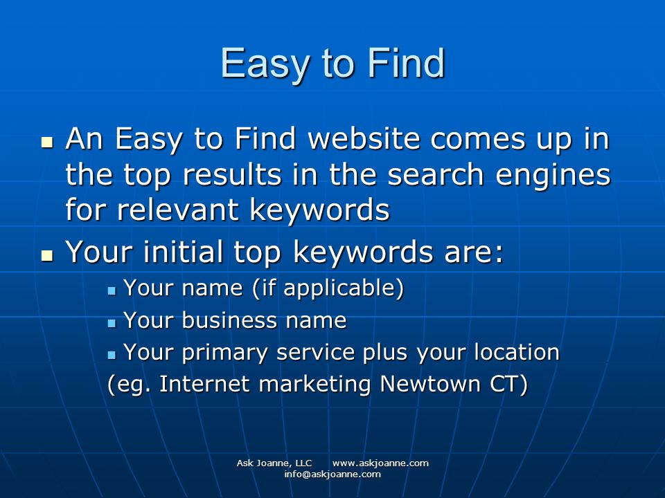 Ask Joanne, LLC   Easy to Find An Easy to Find website comes up in the top results in the search engines for relevant keywords An Easy to Find website comes up in the top results in the search engines for relevant keywords Your initial top keywords are: Your initial top keywords are: Your name (if applicable) Your name (if applicable) Your business name Your business name Your primary service plus your location Your primary service plus your location (eg.