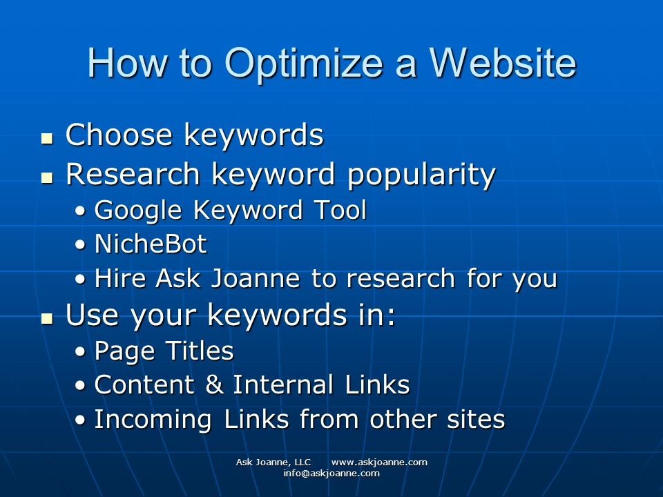 Ask Joanne, LLC   How to Optimize a Website Choose keywords Choose keywords Research keyword popularity Research keyword popularity Google Keyword ToolGoogle Keyword Tool NicheBotNicheBot Hire Ask Joanne to research for youHire Ask Joanne to research for you Use your keywords in: Use your keywords in: Page TitlesPage Titles Content & Internal LinksContent & Internal Links Incoming Links from other sitesIncoming Links from other sites