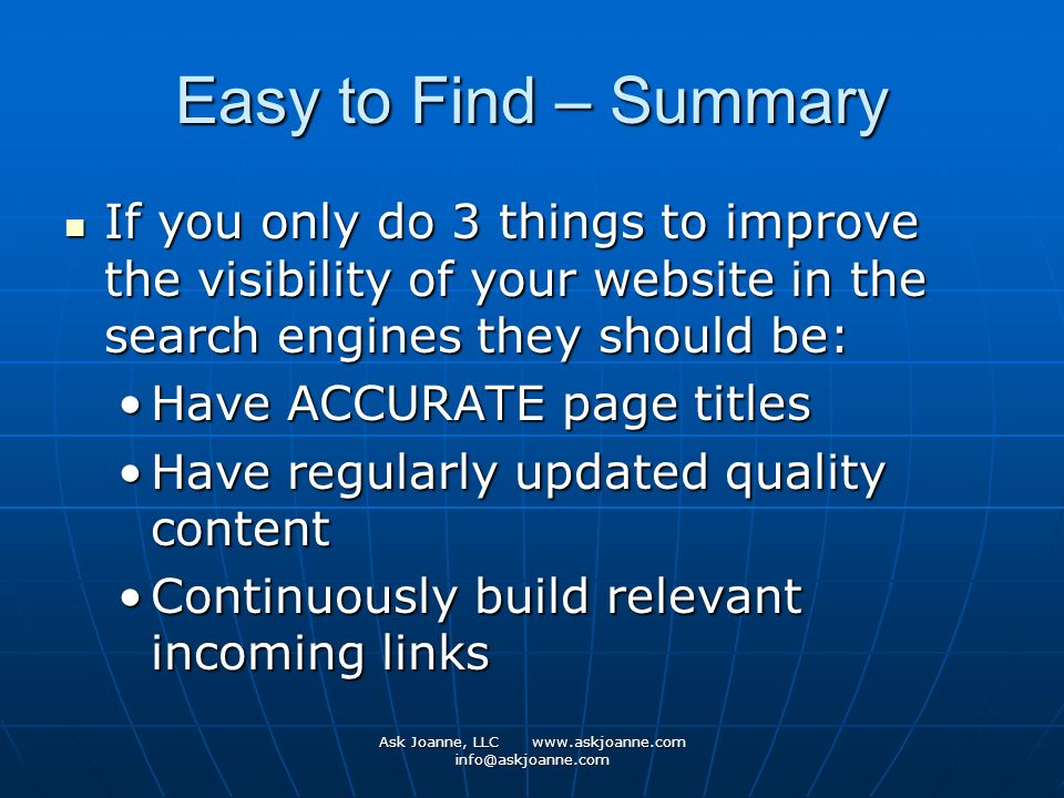 Ask Joanne, LLC   Easy to Find – Summary If you only do 3 things to improve the visibility of your website in the search engines they should be: If you only do 3 things to improve the visibility of your website in the search engines they should be: Have ACCURATE page titlesHave ACCURATE page titles Have regularly updated quality contentHave regularly updated quality content Continuously build relevant incoming linksContinuously build relevant incoming links