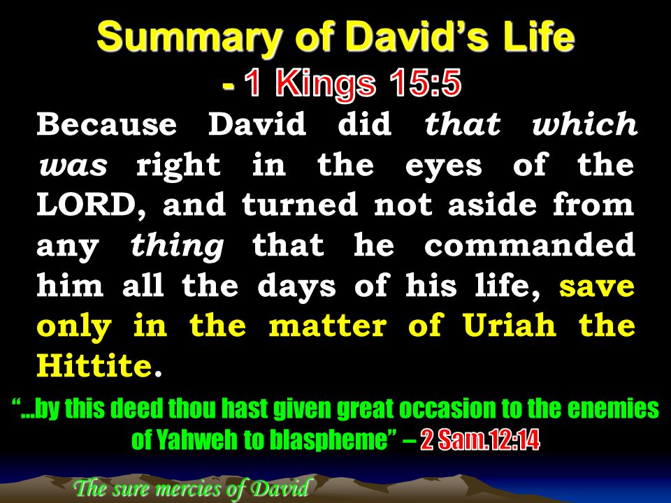 Because David did that which was right in the eyes of the LORD, and turned not aside from any thing that he commanded him all the days of his life, save only in the matter of Uriah the Hittite.