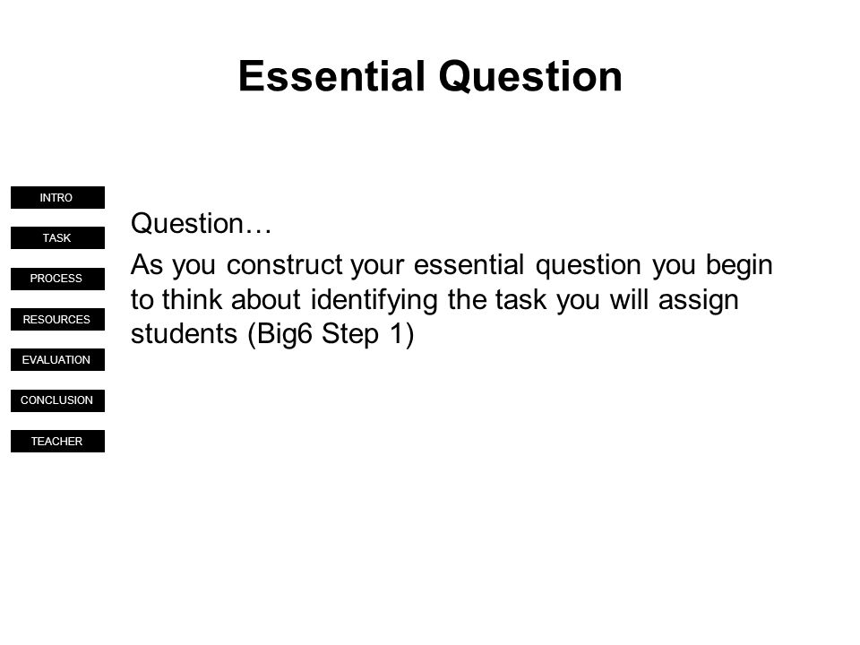 TASK PROCESS RESOURCES EVALUATION CONCLUSION TEACHER INTRO Essential Question Question… As you construct your essential question you begin to think about identifying the task you will assign students (Big6 Step 1)