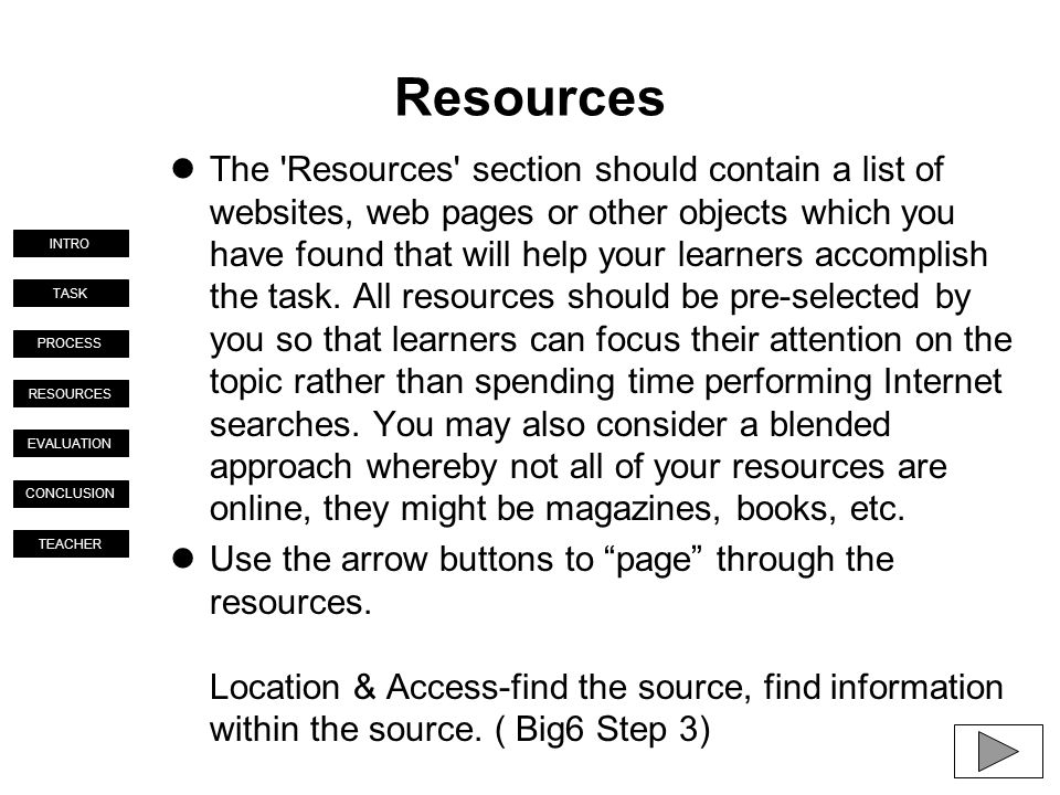 TASK PROCESS RESOURCES EVALUATION CONCLUSION TEACHER INTRO Resources The Resources section should contain a list of websites, web pages or other objects which you have found that will help your learners accomplish the task.