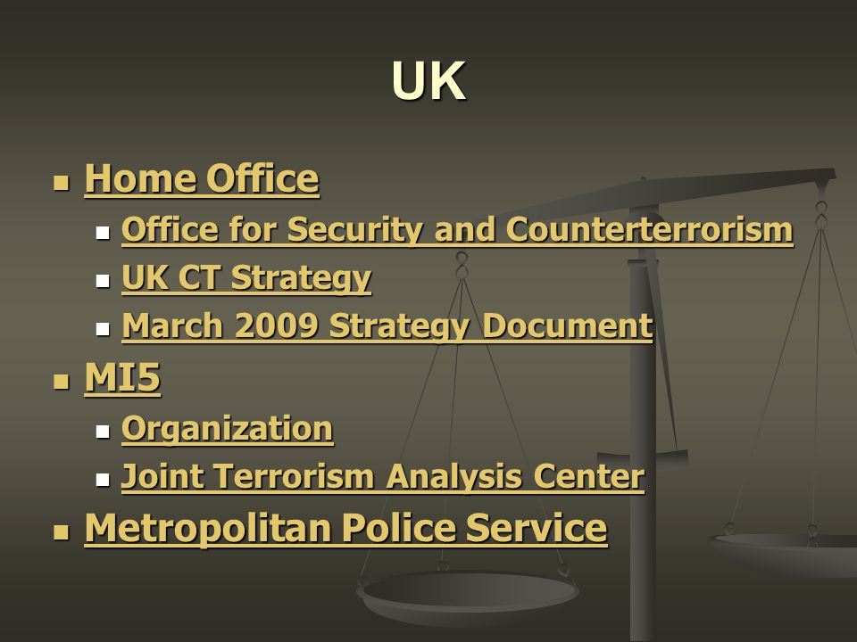 UK Home Office Home Office Home Office Home Office Office for Security and Counterterrorism Office for Security and Counterterrorism Office for Security and Counterterrorism Office for Security and Counterterrorism UK CT Strategy UK CT Strategy UK CT Strategy UK CT Strategy March 2009 Strategy Document March 2009 Strategy Document March 2009 Strategy Document March 2009 Strategy Document MI5 MI5 MI5 Organization Organization Organization Joint Terrorism Analysis Center Joint Terrorism Analysis Center Joint Terrorism Analysis Center Joint Terrorism Analysis Center Metropolitan Police Service Metropolitan Police Service Metropolitan Police Service Metropolitan Police Service