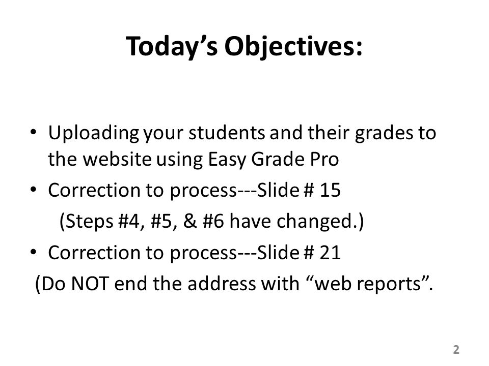 Today’s Objectives: Uploading your students and their grades to the website using Easy Grade Pro Correction to process---Slide # 15 (Steps #4, #5, & #6 have changed.) Correction to process---Slide # 21 (Do NOT end the address with web reports .