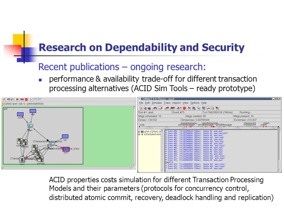 Research on Dependability and Security Recent publications – ongoing research: performance & availability trade-off for different transaction processing alternatives (ACID Sim Tools – ready prototype) ACID properties costs simulation for different Transaction Processing Models and their parameters (protocols for concurrency control, distributed atomic commit, recovery, deadlock handling and replication)