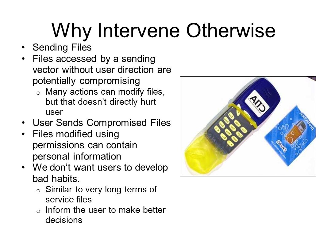 Why Intervene Otherwise Sending Files Files accessed by a sending vector without user direction are potentially compromising o Many actions can modify files, but that doesn’t directly hurt user User Sends Compromised Files Files modified using permissions can contain personal information We don’t want users to develop bad habits.