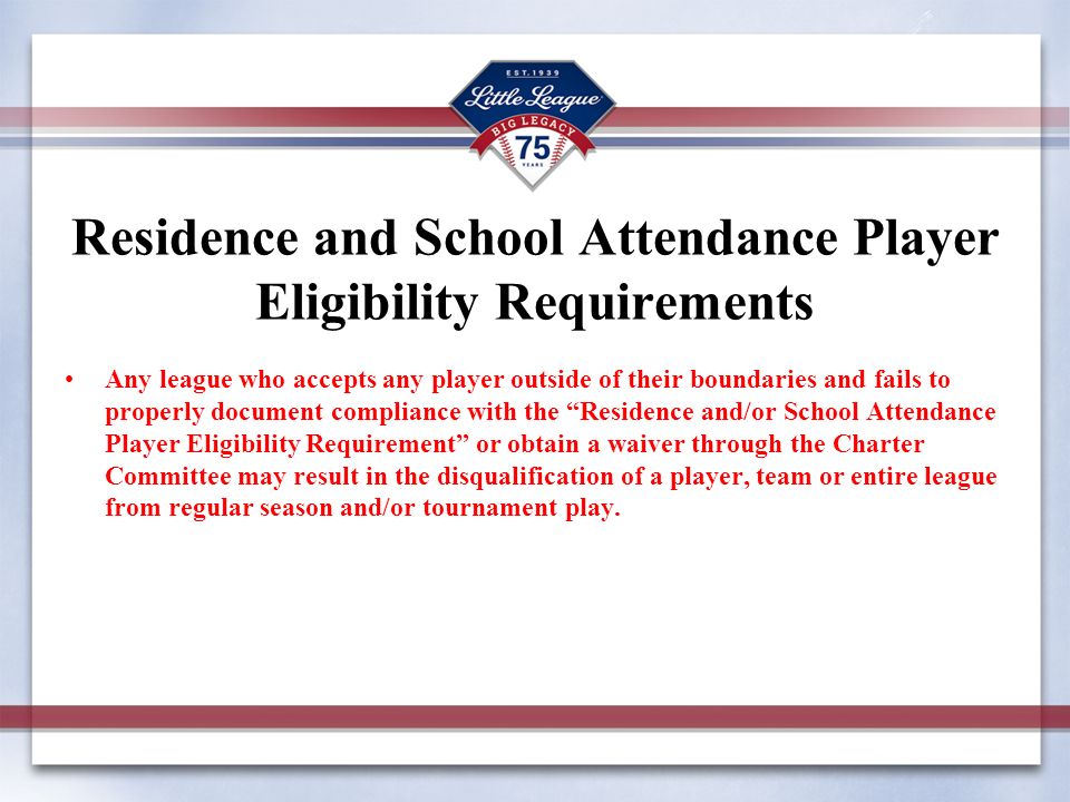 Residence and School Attendance Player Eligibility Requirements Any league who accepts any player outside of their boundaries and fails to properly document compliance with the Residence and/or School Attendance Player Eligibility Requirement or obtain a waiver through the Charter Committee may result in the disqualification of a player, team or entire league from regular season and/or tournament play.