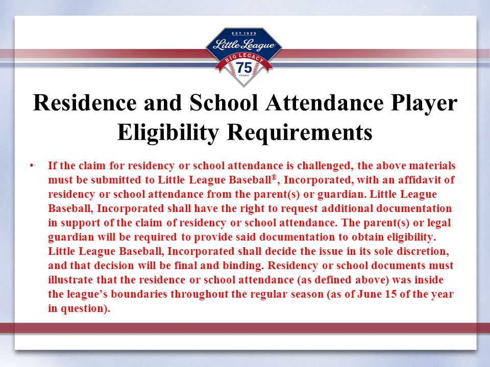 Residence and School Attendance Player Eligibility Requirements If the claim for residency or school attendance is challenged, the above materials must be submitted to Little League Baseball ®, Incorporated, with an affidavit of residency or school attendance from the parent(s) or guardian.