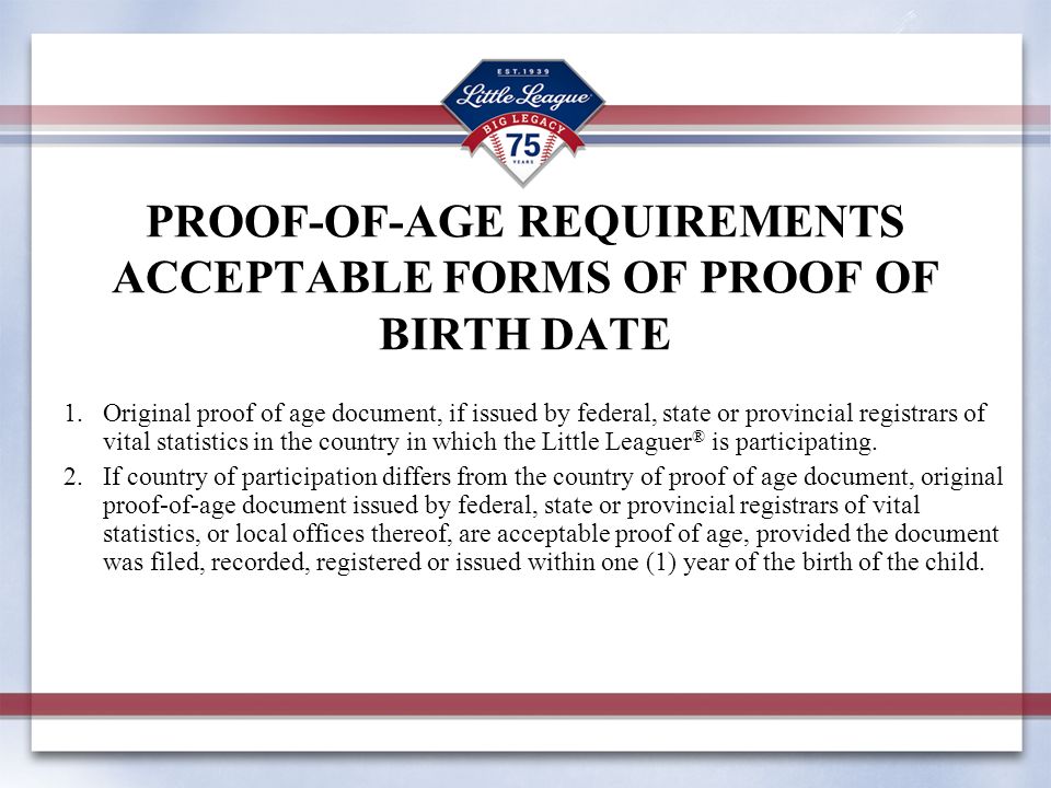 PROOF-OF-AGE REQUIREMENTS ACCEPTABLE FORMS OF PROOF OF BIRTH DATE 1.Original proof of age document, if issued by federal, state or provincial registrars of vital statistics in the country in which the Little Leaguer ® is participating.