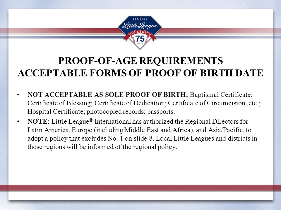PROOF-OF-AGE REQUIREMENTS ACCEPTABLE FORMS OF PROOF OF BIRTH DATE NOT ACCEPTABLE AS SOLE PROOF OF BIRTH: Baptismal Certificate; Certificate of Blessing; Certificate of Dedication; Certificate of Circumcision, etc.; Hospital Certificate; photocopied records; passports.