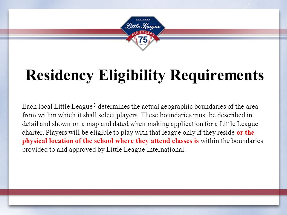 Residency Eligibility Requirements Each local Little League ® determines the actual geographic boundaries of the area from within which it shall select players.