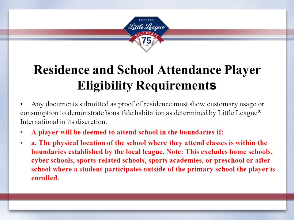 Residence and School Attendance Player Eligibility Requirement s Any documents submitted as proof of residence must show customary usage or consumption to demonstrate bona fide habitation as determined by Little League ® International in its discretion.