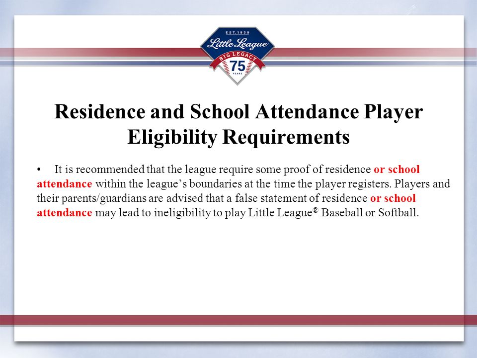 Residence and School Attendance Player Eligibility Requirements It is recommended that the league require some proof of residence or school attendance within the league’s boundaries at the time the player registers.