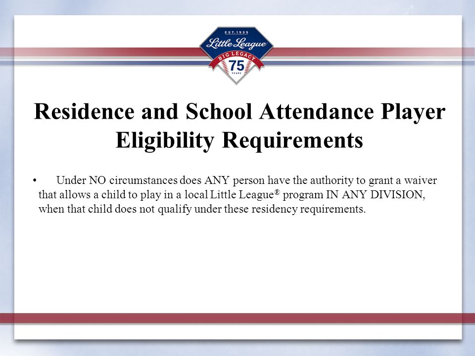 Residence and School Attendance Player Eligibility Requirements Under NO circumstances does ANY person have the authority to grant a waiver that allows a child to play in a local Little League ® program IN ANY DIVISION, when that child does not qualify under these residency requirements.