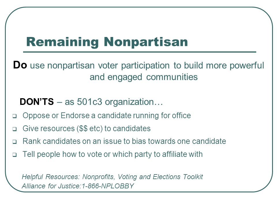 Remaining Nonpartisan Do use nonpartisan voter participation to build more powerful and engaged communities DON’TS – as 501c3 organization…  Oppose or Endorse a candidate running for office  Give resources ($$ etc) to candidates  Rank candidates on an issue to bias towards one candidate  Tell people how to vote or which party to affiliate with Helpful Resources: Nonprofits, Voting and Elections Toolkit Alliance for Justice:1-866-NPLOBBY