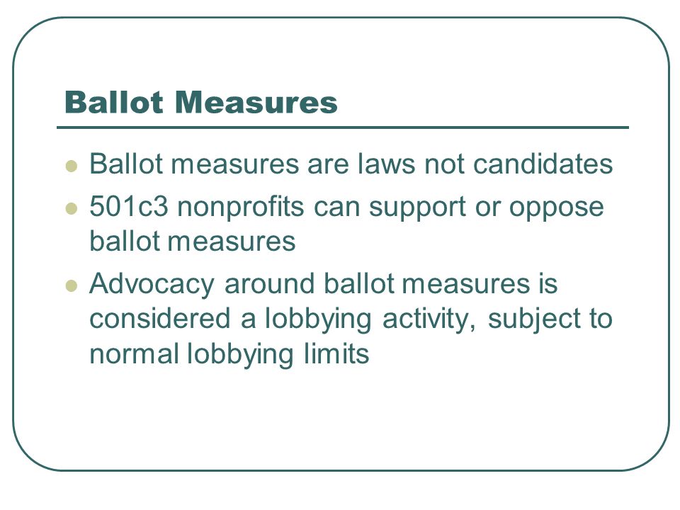 Ballot Measures Ballot measures are laws not candidates 501c3 nonprofits can support or oppose ballot measures Advocacy around ballot measures is considered a lobbying activity, subject to normal lobbying limits