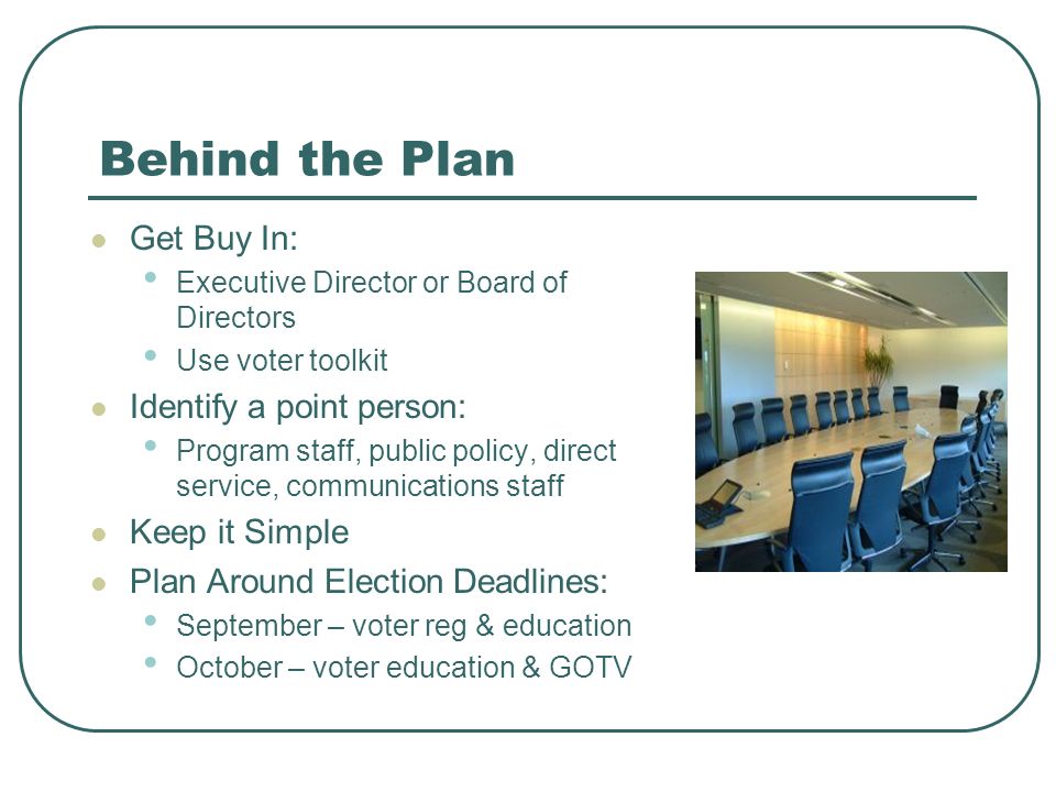 Behind the Plan Get Buy In: Executive Director or Board of Directors Use voter toolkit Identify a point person: Program staff, public policy, direct service, communications staff Keep it Simple Plan Around Election Deadlines: September – voter reg & education October – voter education & GOTV