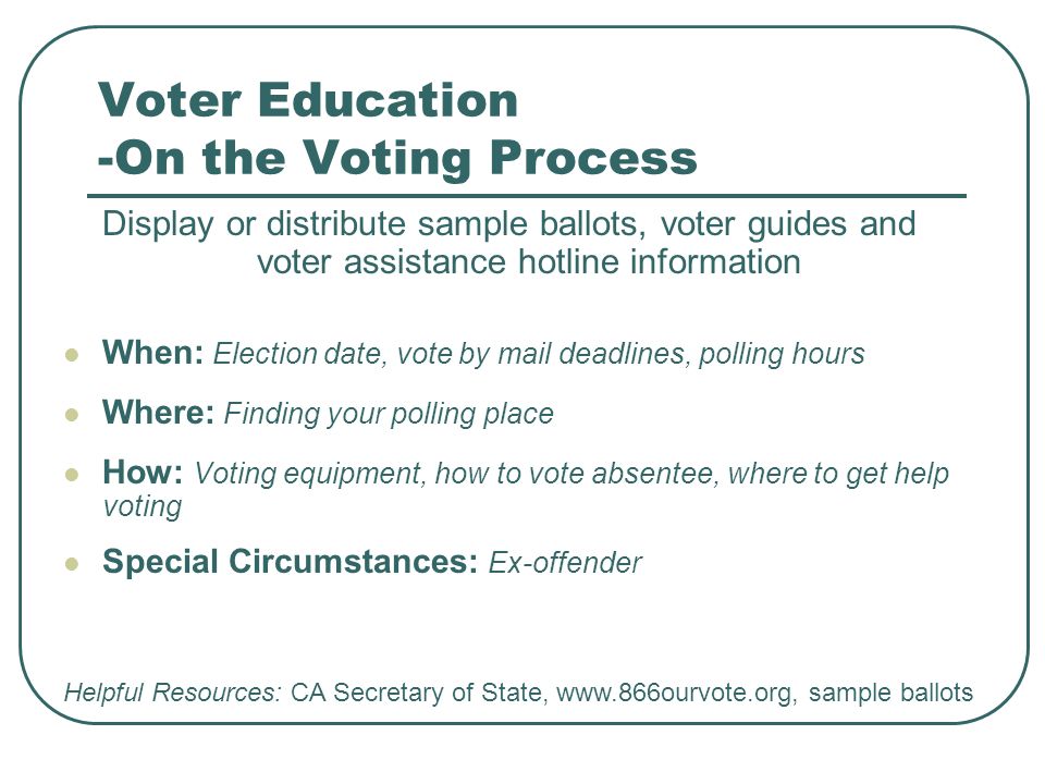 Voter Education -On the Voting Process Display or distribute sample ballots, voter guides and voter assistance hotline information When: Election date, vote by mail deadlines, polling hours Where: Finding your polling place How: Voting equipment, how to vote absentee, where to get help voting Special Circumstances: Ex-offender Helpful Resources: CA Secretary of State,   sample ballots