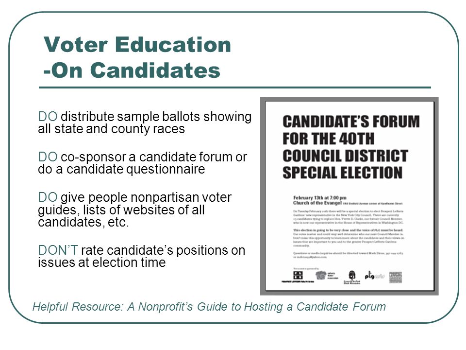 Voter Education -On Candidates DO distribute sample ballots showing all state and county races DO co-sponsor a candidate forum or do a candidate questionnaire DO give people nonpartisan voter guides, lists of websites of all candidates, etc.
