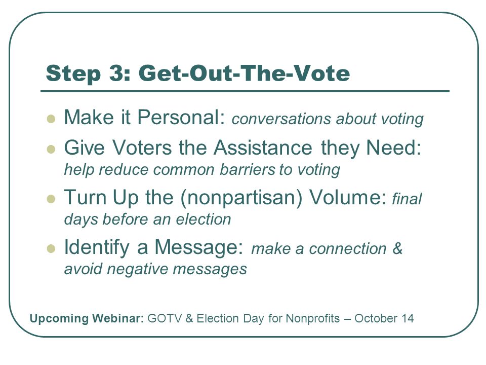 Step 3: Get-Out-The-Vote Make it Personal: conversations about voting Give Voters the Assistance they Need: help reduce common barriers to voting Turn Up the (nonpartisan) Volume: final days before an election Identify a Message: make a connection & avoid negative messages Upcoming Webinar: GOTV & Election Day for Nonprofits – October 14