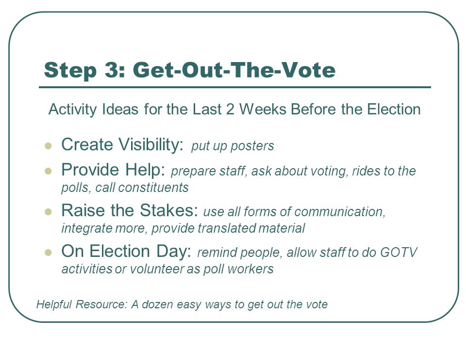 Step 3: Get-Out-The-Vote Activity Ideas for the Last 2 Weeks Before the Election Create Visibility: put up posters Provide Help: prepare staff, ask about voting, rides to the polls, call constituents Raise the Stakes: use all forms of communication, integrate more, provide translated material On Election Day: remind people, allow staff to do GOTV activities or volunteer as poll workers Helpful Resource: A dozen easy ways to get out the vote