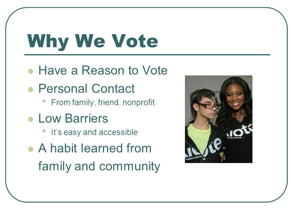 Why We Vote Have a Reason to Vote Personal Contact From family, friend, nonprofit Low Barriers It’s easy and accessible A habit learned from family and community