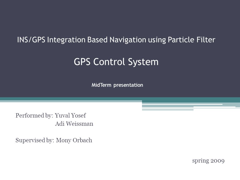 INS/GPS Integration Based Navigation using Particle Filter GPS Control System MidTerm presentation Performed by: Yuval Yosef Adi Weissman Supervised by: Mony Orbach spring 2009