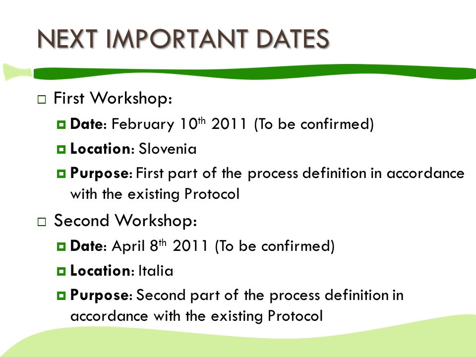 NEXT IMPORTANT DATES  First Workshop:  Date: February 10 th 2011 (To be confirmed)  Location: Slovenia  Purpose: First part of the process definition in accordance with the existing Protocol  Second Workshop:  Date: April 8 th 2011 (To be confirmed)  Location: Italia  Purpose: Second part of the process definition in accordance with the existing Protocol