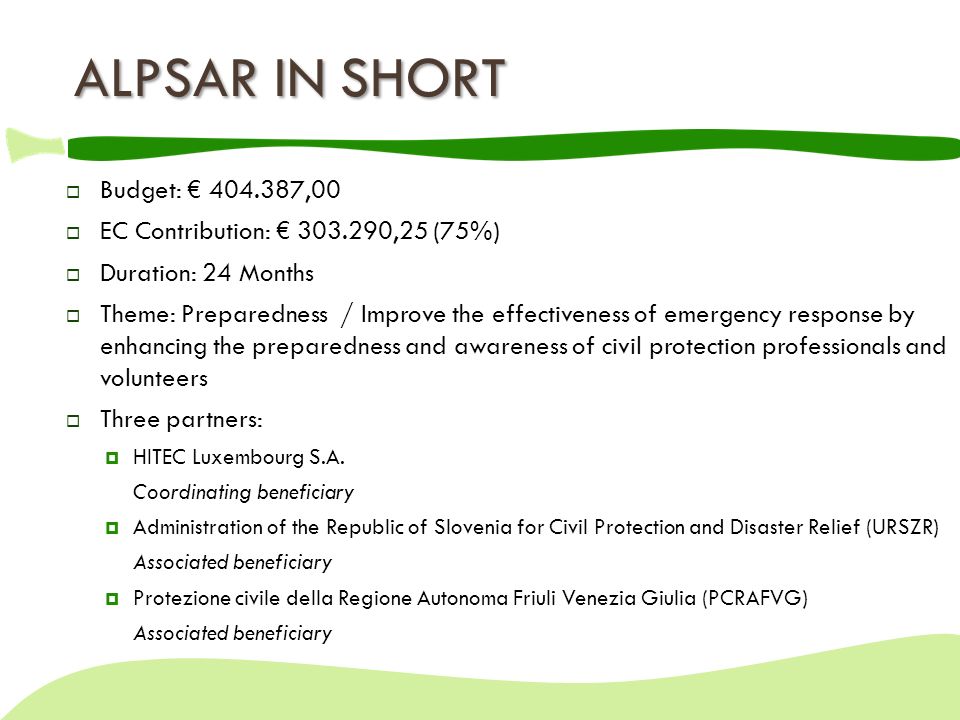 ALPSAR IN SHORT  Budget: € ,00  EC Contribution: € ,25 (75%)  Duration: 24 Months  Theme: Preparedness / Improve the effectiveness of emergency response by enhancing the preparedness and awareness of civil protection professionals and volunteers  Three partners:  HITEC Luxembourg S.A.