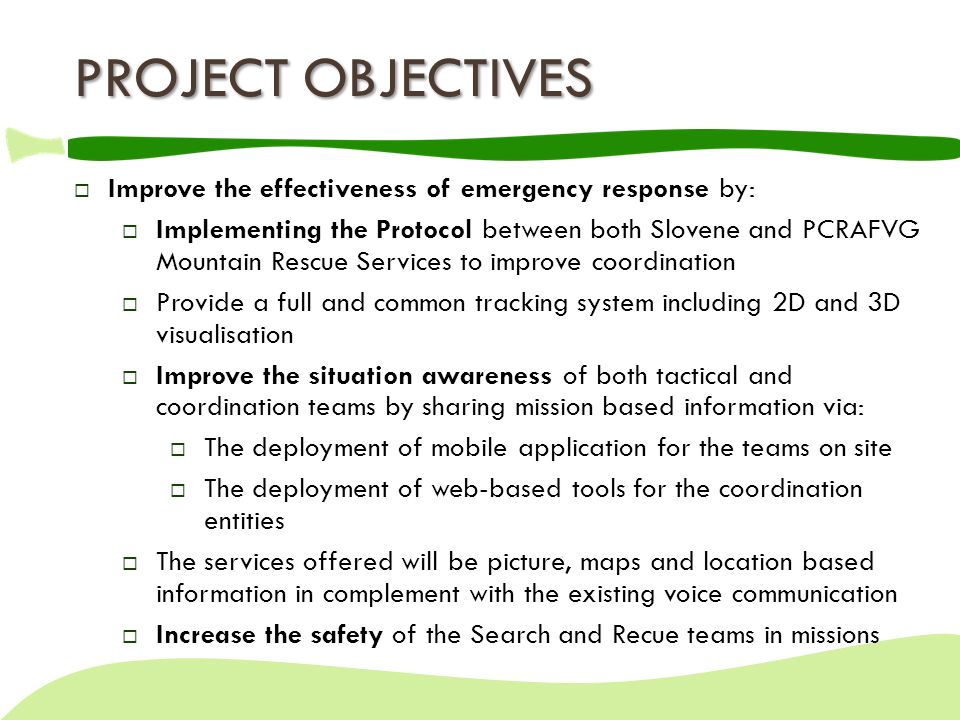  Improve the effectiveness of emergency response by:  Implementing the Protocol between both Slovene and PCRAFVG Mountain Rescue Services to improve coordination  Provide a full and common tracking system including 2D and 3D visualisation  Improve the situation awareness of both tactical and coordination teams by sharing mission based information via:  The deployment of mobile application for the teams on site  The deployment of web-based tools for the coordination entities  The services offered will be picture, maps and location based information in complement with the existing voice communication  Increase the safety of the Search and Recue teams in missions PROJECT OBJECTIVES