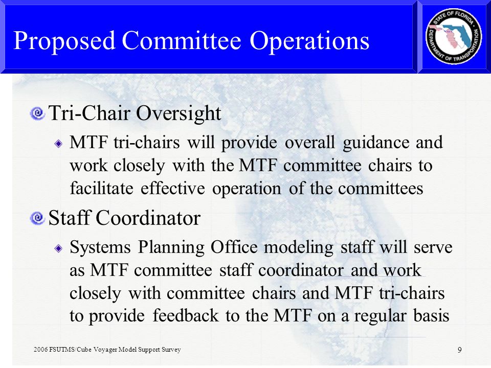 2006 FSUTMS/Cube Voyager Model Support Survey 9 Proposed Committee Operations Tri-Chair Oversight MTF tri-chairs will provide overall guidance and work closely with the MTF committee chairs to facilitate effective operation of the committees Staff Coordinator Systems Planning Office modeling staff will serve as MTF committee staff coordinator and work closely with committee chairs and MTF tri-chairs to provide feedback to the MTF on a regular basis