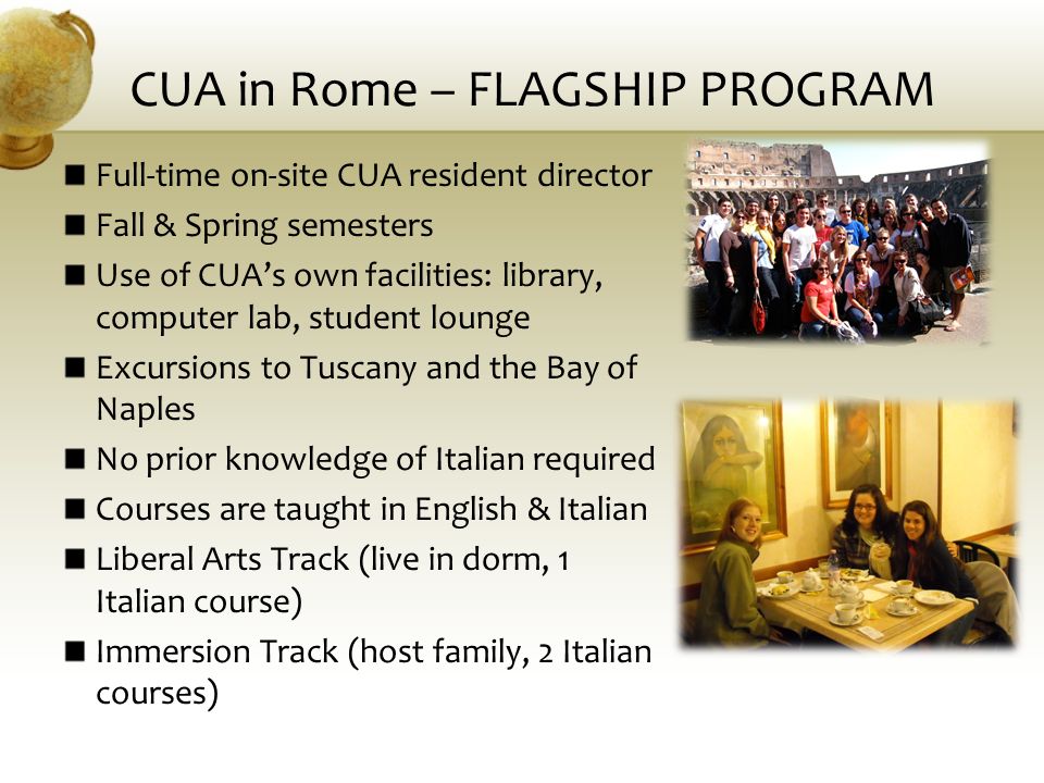 CUA in Rome – FLAGSHIP PROGRAM Full-time on-site CUA resident director Fall & Spring semesters Use of CUA’s own facilities: library, computer lab, student lounge Excursions to Tuscany and the Bay of Naples No prior knowledge of Italian required Courses are taught in English & Italian Liberal Arts Track (live in dorm, 1 Italian course) Immersion Track (host family, 2 Italian courses)
