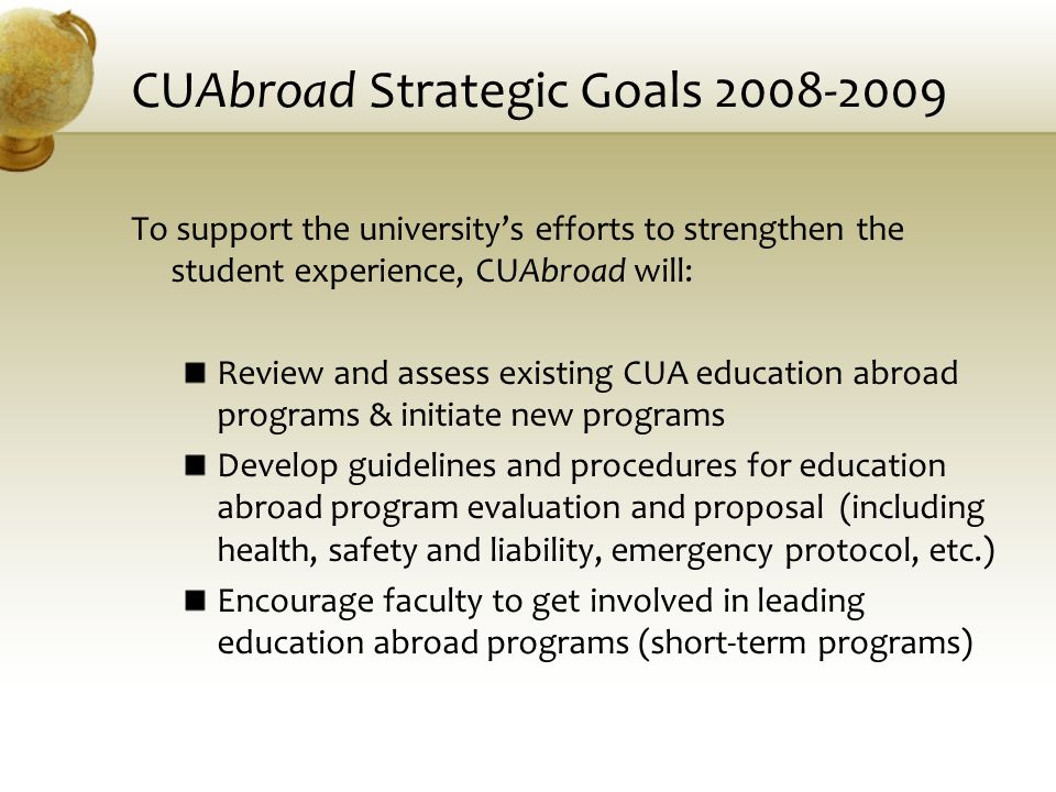 CUAbroad Strategic Goals To support the university’s efforts to strengthen the student experience, CUAbroad will: Review and assess existing CUA education abroad programs & initiate new programs Develop guidelines and procedures for education abroad program evaluation and proposal (including health, safety and liability, emergency protocol, etc.) Encourage faculty to get involved in leading education abroad programs (short-term programs)