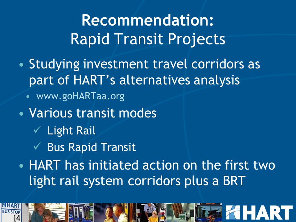 Recommendation: Rapid Transit Projects Studying investment travel corridors as part of HART’s alternatives analysis   Various transit modes Light Rail Bus Rapid Transit HART has initiated action on the first two light rail system corridors plus a BRT