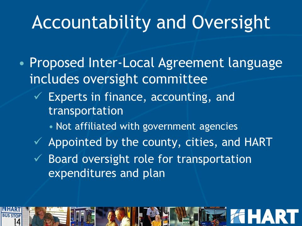 Accountability and Oversight Proposed Inter-Local Agreement language includes oversight committee Experts in finance, accounting, and transportation Not affiliated with government agencies Appointed by the county, cities, and HART Board oversight role for transportation expenditures and plan