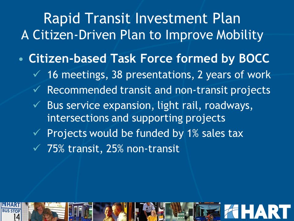 Rapid Transit Investment Plan A Citizen-Driven Plan to Improve Mobility Citizen-based Task Force formed by BOCC 16 meetings, 38 presentations, 2 years of work Recommended transit and non-transit projects Bus service expansion, light rail, roadways, intersections and supporting projects Projects would be funded by 1% sales tax 75% transit, 25% non-transit