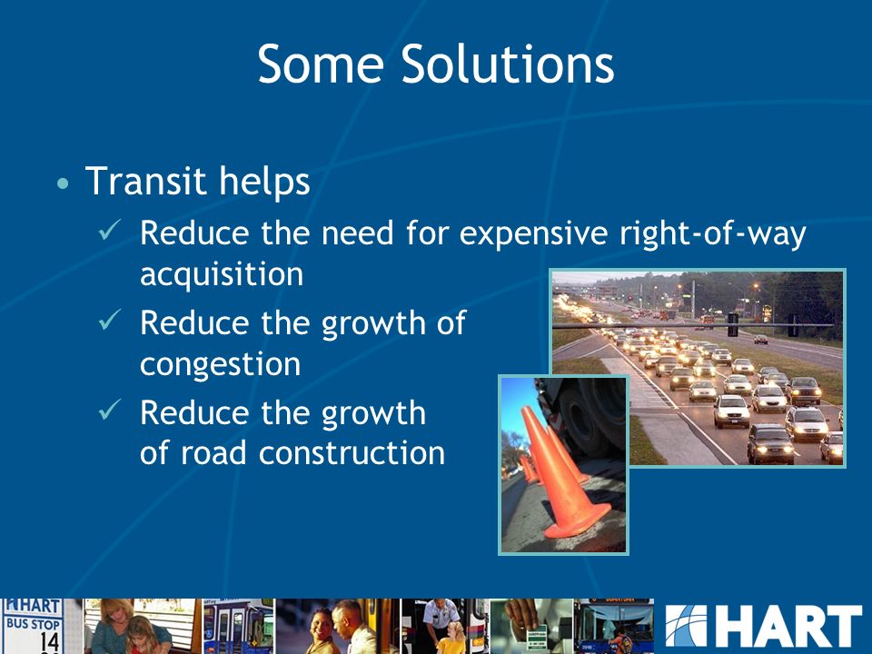 Some Solutions Transit helps Reduce the need for expensive right-of-way acquisition Reduce the growth of congestion Reduce the growth of road construction