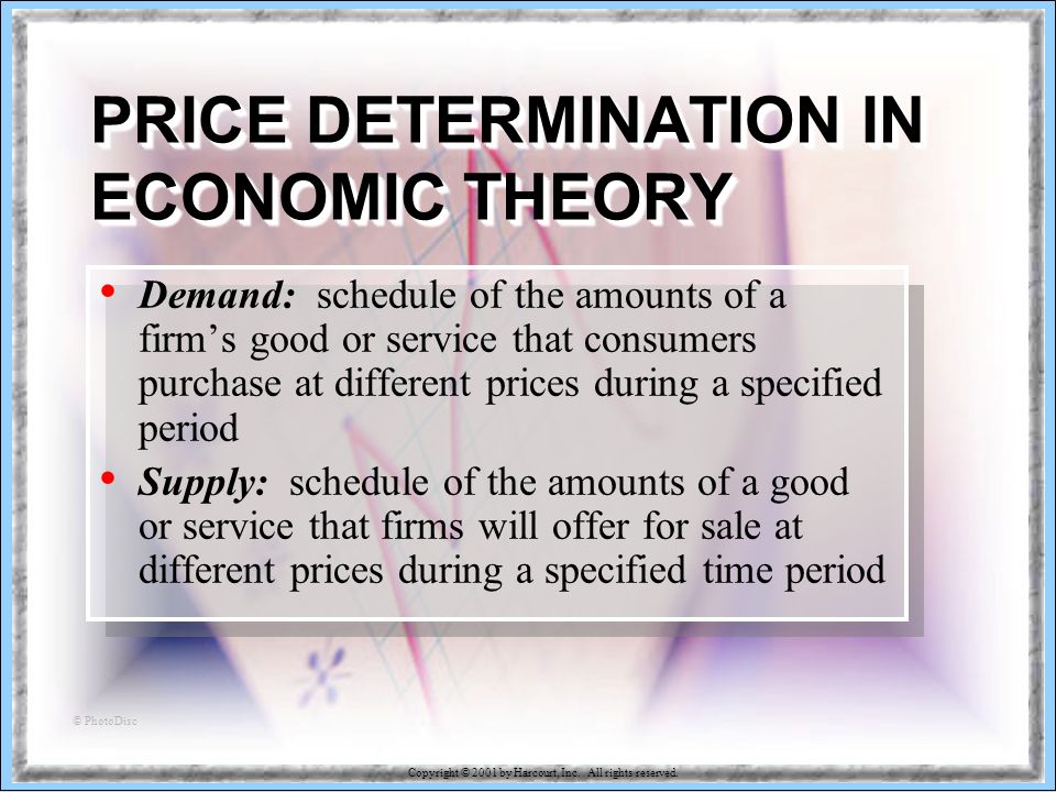 18-35 PRICE DETERMINATION IN ECONOMIC THEORY Demand: schedule of the amounts of a firm’s good or service that consumers purchase at different prices during a specified period Supply: schedule of the amounts of a good or service that firms will offer for sale at different prices during a specified time period © PhotoDisc
