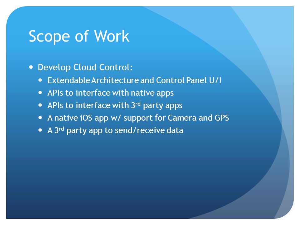Scope of Work Develop Cloud Control: Extendable Architecture and Control Panel U/I APIs to interface with native apps APIs to interface with 3 rd party apps A native iOS app w/ support for Camera and GPS A 3 rd party app to send/receive data