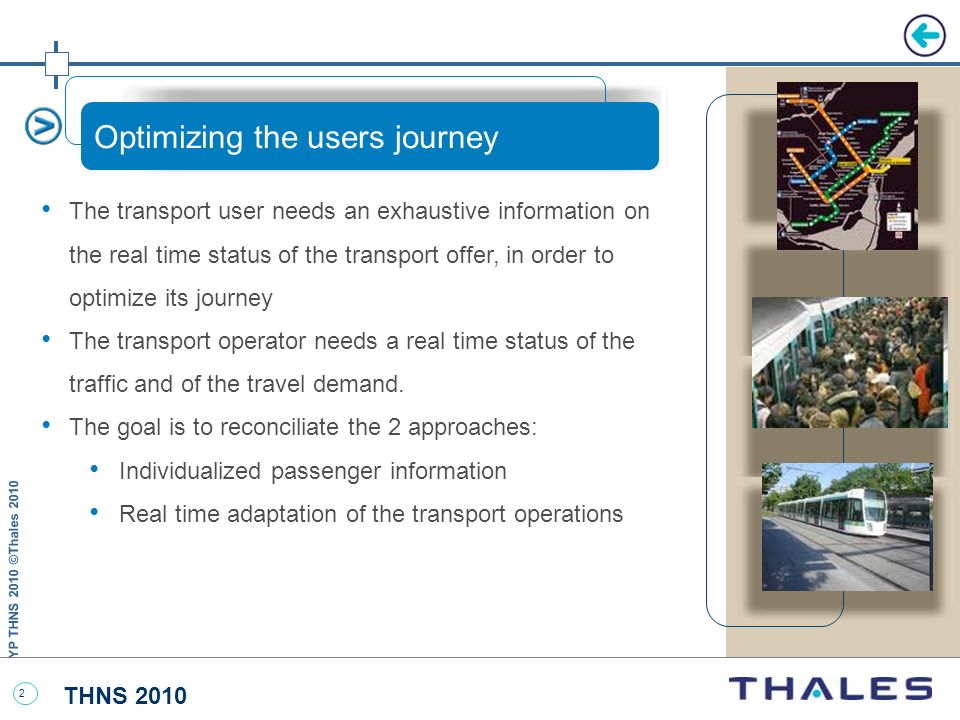 THNS 2010 YP THNS 2010 ©Thales Optimizing the users journey The transport user needs an exhaustive information on the real time status of the transport offer, in order to optimize its journey The transport operator needs a real time status of the traffic and of the travel demand.