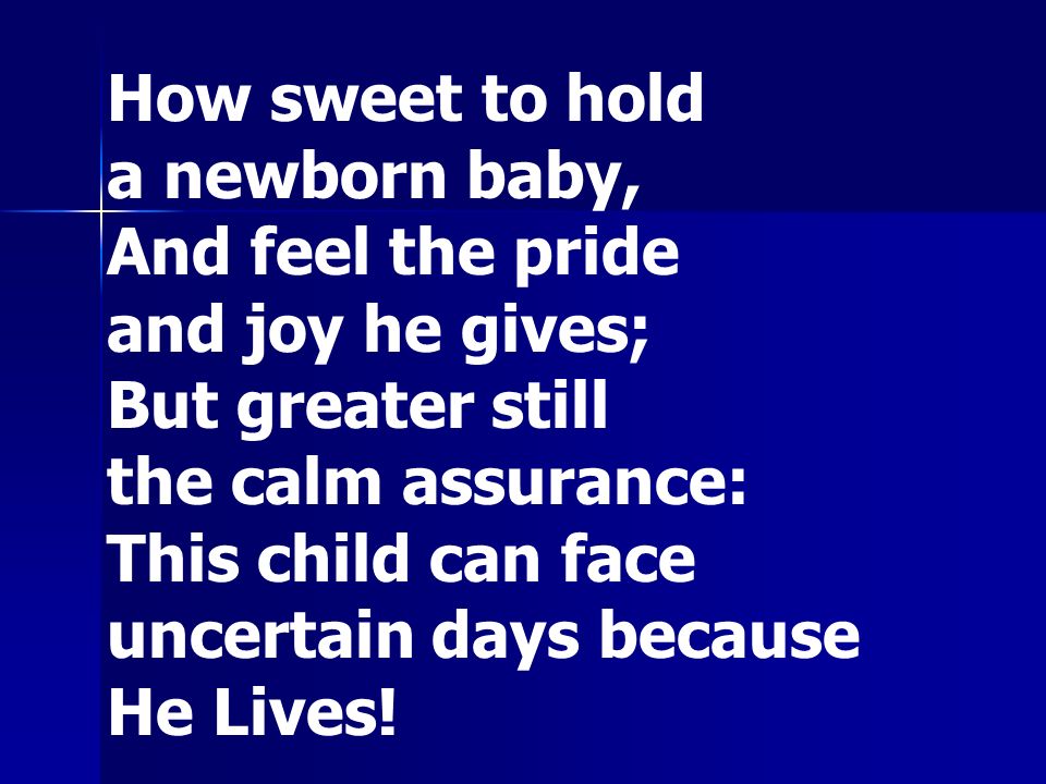 How sweet to hold a newborn baby, And feel the pride and joy he gives; But greater still the calm assurance: This child can face uncertain days because He Lives!