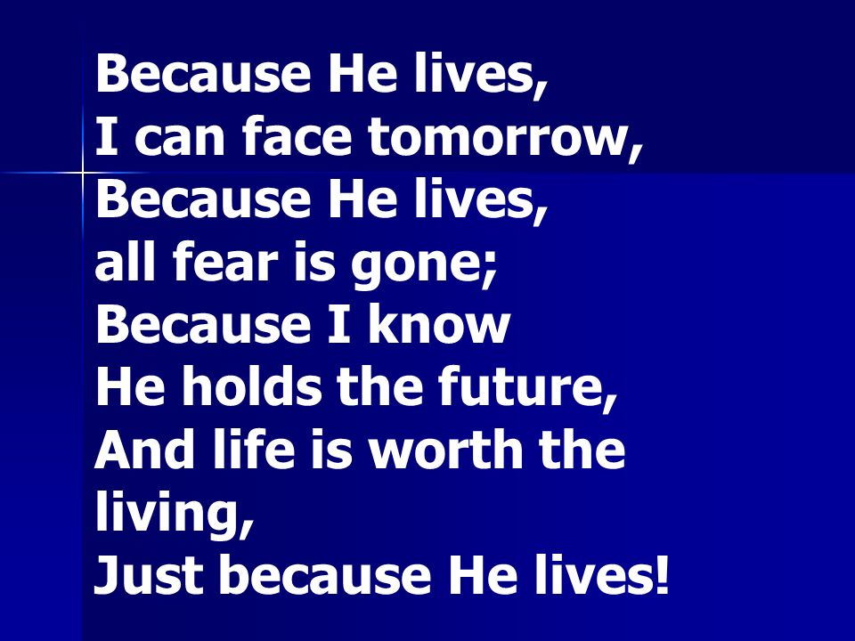 Because He lives, I can face tomorrow, Because He lives, all fear is gone; Because I know He holds the future, And life is worth the living, Just because He lives!