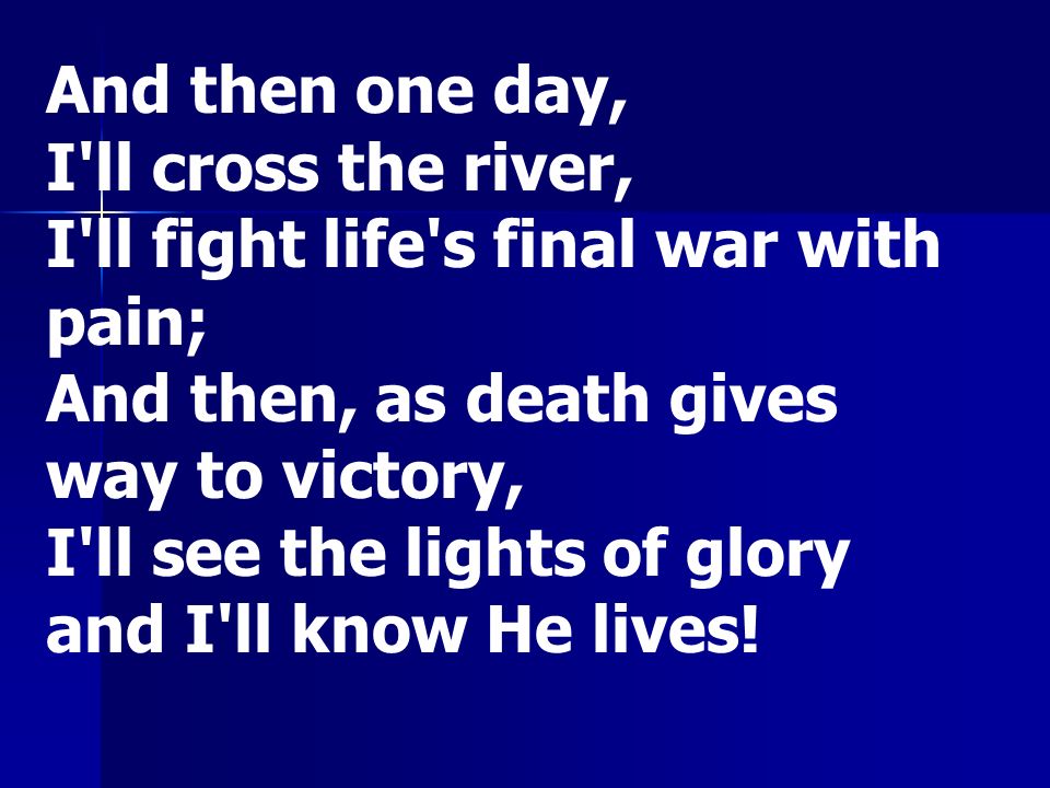 And then one day, I ll cross the river, I ll fight life s final war with pain; And then, as death gives way to victory, I ll see the lights of glory and I ll know He lives!