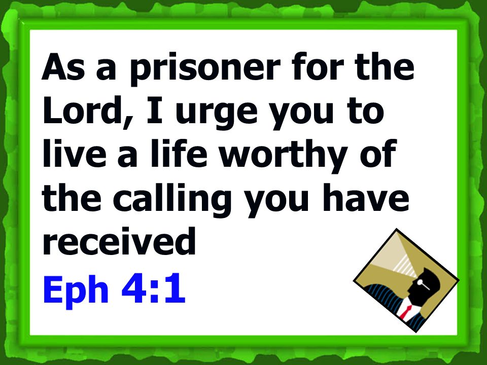 As a prisoner for the Lord, I urge you to live a life worthy of the calling you have received Eph 4:1